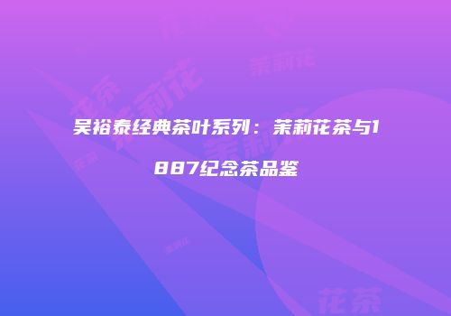 吴裕泰经典茶叶系列：茉莉花茶与1887纪念茶品鉴