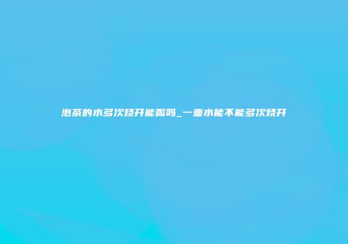 泡茶的水多次烧开能喝吗_一壶水能不能多次烧开