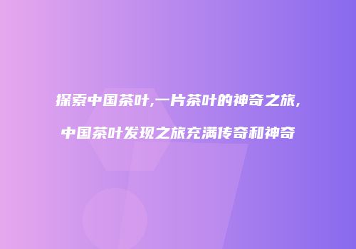 探索中国茶叶,一片茶叶的神奇之旅,中国茶叶发现之旅充满传奇和神奇
