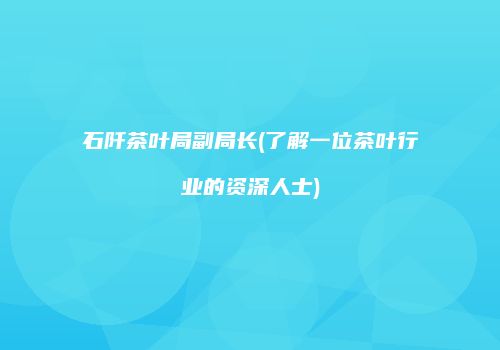 石阡茶叶局副局长(了解一位茶叶行业的资深人士)