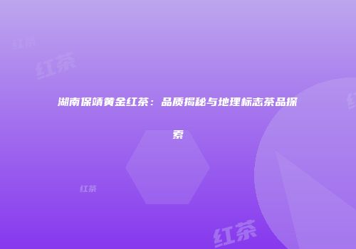 湖南保靖黄金红茶：品质揭秘与地理标志茶品探索