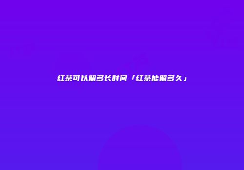 红茶可以留多长时间「红茶能留多久」