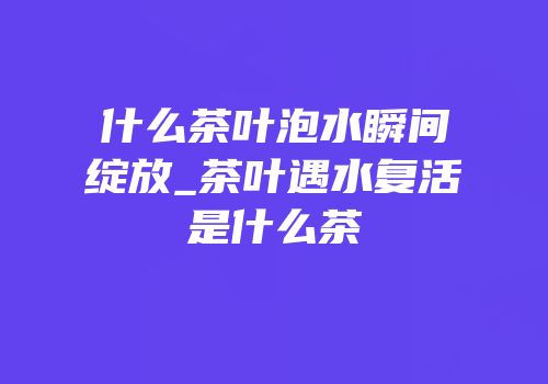 什么茶叶泡水瞬间绽放_茶叶遇水复活是什么茶