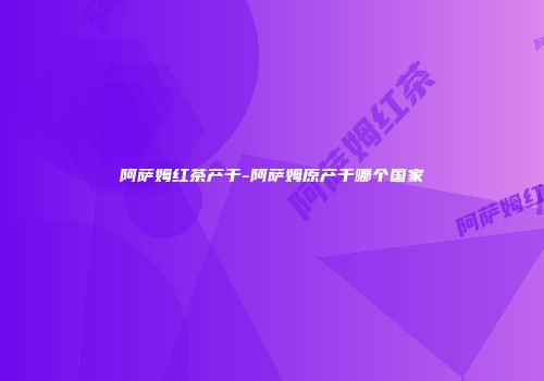 阿萨姆红茶产于-阿萨姆原产于哪个国家