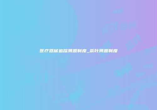 医疗器械追踪溯源制度_茶叶溯源制度