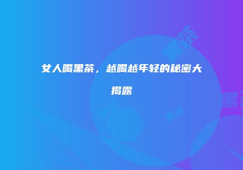 女人喝黑茶，越喝越年轻的秘密大揭露