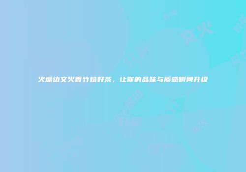 火塘边文火香竹焙好茶，让你的品味与质感瞬间升级