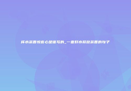 杯水茶香悦客心是谁写的_一壶好水释放茶香的句子