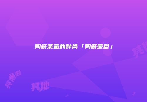 陶瓷茶壶的种类「陶瓷壶型」