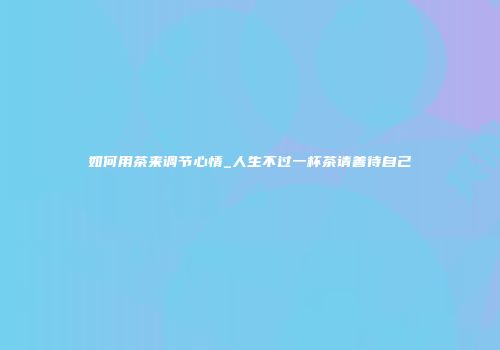 如何用茶来调节心情_人生不过一杯茶请善待自己