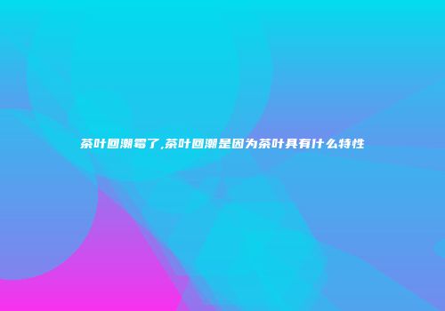 茶叶回潮霉了,茶叶回潮是因为茶叶具有什么特性