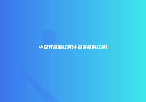 中国有著名红茶(中国著名的红茶)