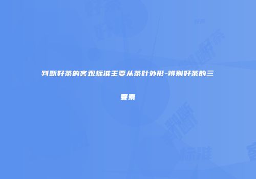 判断好茶的客观标准主要从茶叶外形-辨别好茶的三要素