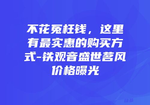 不花冤枉钱，这里有最实惠的购买方式-铁观音盛世茗风价格曝光