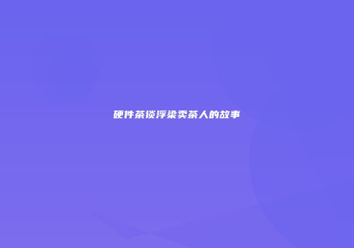 硬件茶谈浮梁卖茶人的故事