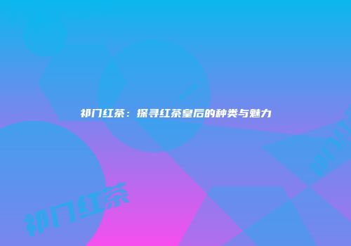 祁门红茶：探寻红茶皇后的种类与魅力