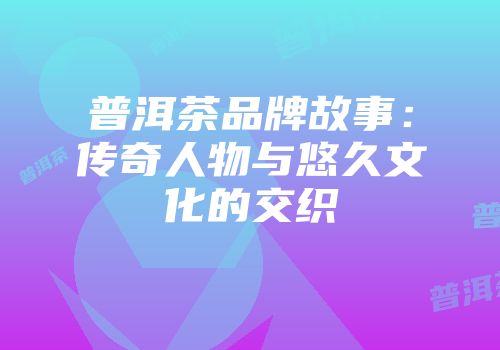 普洱茶品牌故事：传奇人物与悠久文化的交织