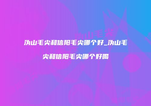 沩山毛尖和信阳毛尖哪个好_沩山毛尖和信阳毛尖哪个好喝