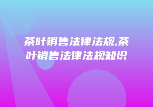 茶叶销售法律法规,茶叶销售法律法规知识