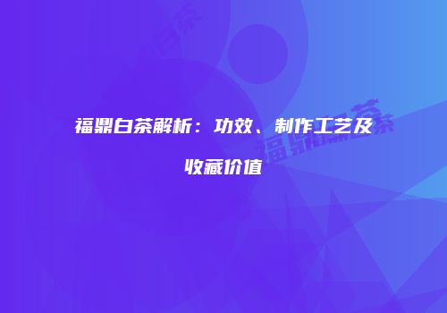 福鼎白茶解析：功效、制作工艺及收藏价值