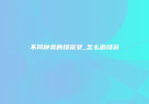 不同种类的绿茶女_怎么追绿茶