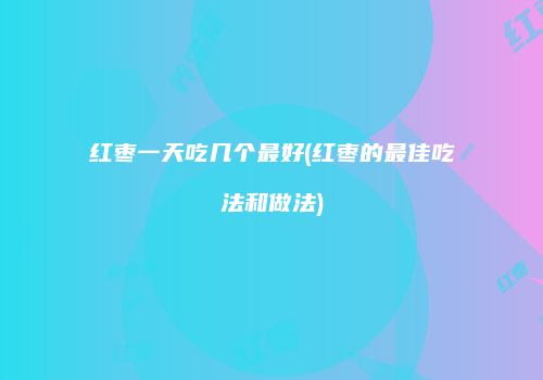 红枣一天吃几个最好(红枣的最佳吃法和做法)