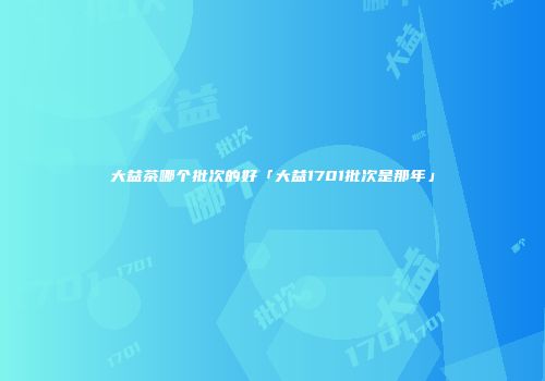 大益茶哪个批次的好「大益1701批次是那年」