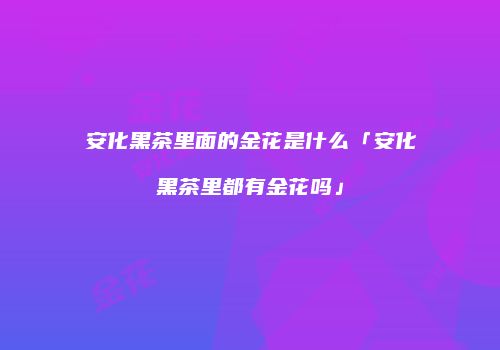 安化黑茶里面的金花是什么「安化黑茶里都有金花吗」