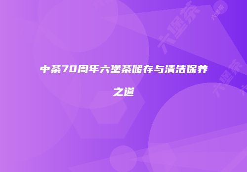 中茶70周年六堡茶储存与清洁保养之道