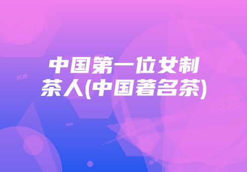 中国第一位女制茶人(中国著名茶)