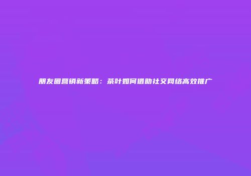 朋友圈营销新策略：茶叶如何借助社交网络高效推广
