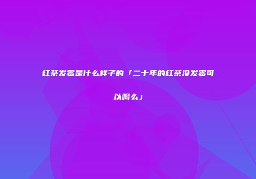 红茶发霉是什么样子的「二十年的红茶没发霉可以喝么」