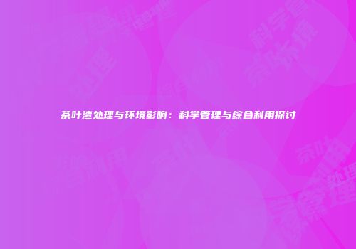 茶叶渣处理与环境影响：科学管理与综合利用探讨