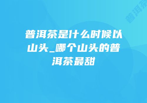 普洱茶是什么时候以山头_哪个山头的普洱茶最甜