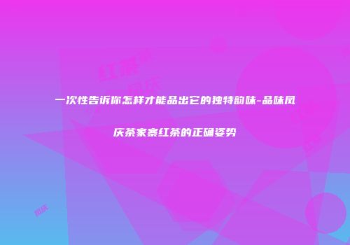 一次性告诉你怎样才能品出它的独特韵味-品味凤庆茶家寨红茶的正确姿势