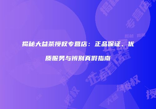 揭秘大益茶授权专营店：正品保证、优质服务与辨别真假指南