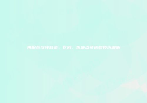 拼配茶与纯料茶：区别、优缺点及选购技巧解析