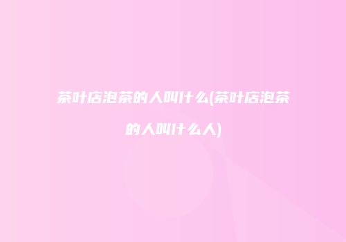 茶叶店泡茶的人叫什么(茶叶店泡茶的人叫什么人)