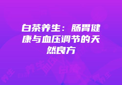 白茶养生：肠胃健康与血压调节的天然良方