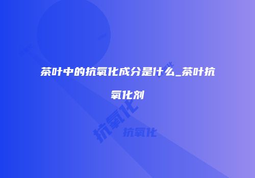 茶叶中的抗氧化成分是什么_茶叶抗氧化剂