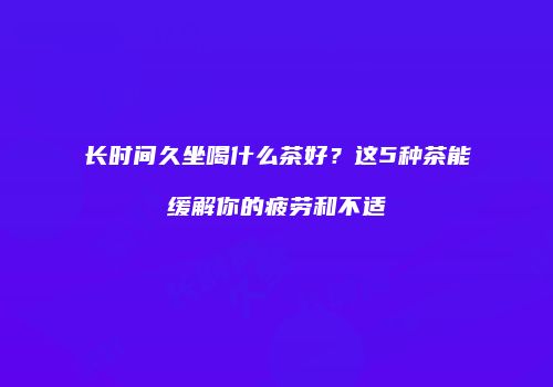 长时间久坐喝什么茶好？这5种茶能缓解你的疲劳和不适