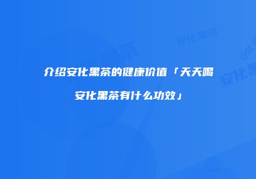 介绍安化黑茶的健康价值「天天喝安化黑茶有什么功效」