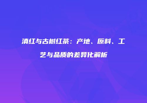 滇红与古树红茶：产地、原料、工艺与品质的差异化解析