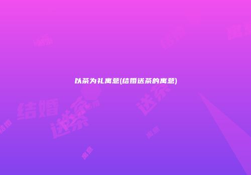 以茶为礼寓意(结婚送茶的寓意)