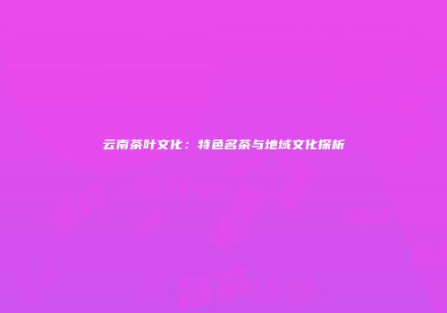 云南茶叶文化：特色名茶与地域文化探析