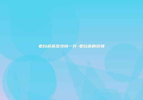 老白茶茶多少钱一斤-老白茶的价钱