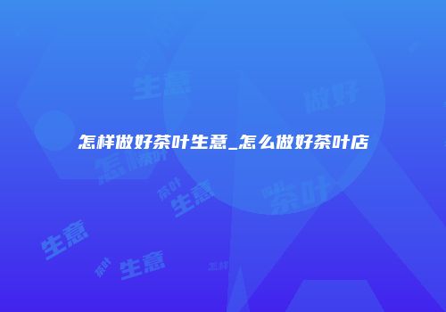 怎样做好茶叶生意_怎么做好茶叶店