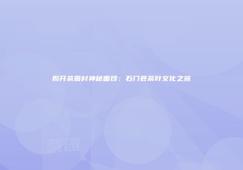 揭开茶园村神秘面纱：石门县茶叶文化之旅