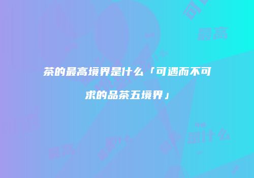 茶的最高境界是什么「可遇而不可求的品茶五境界」