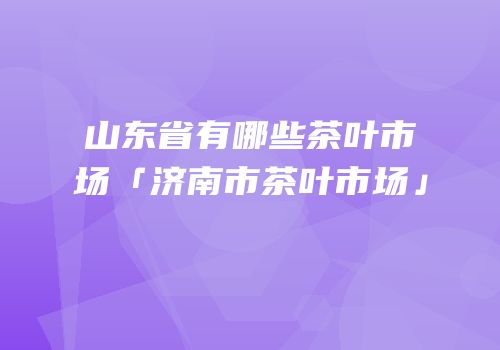山东省有哪些茶叶市场「济南市茶叶市场」